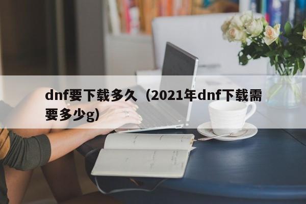 dnf要下载多久（2021年dnf下载需要多少g）